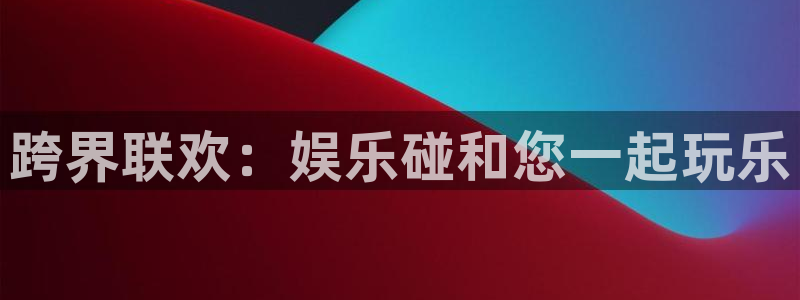 壹号娱乐下载入口：跨界联欢：娱乐碰和您一起玩乐
